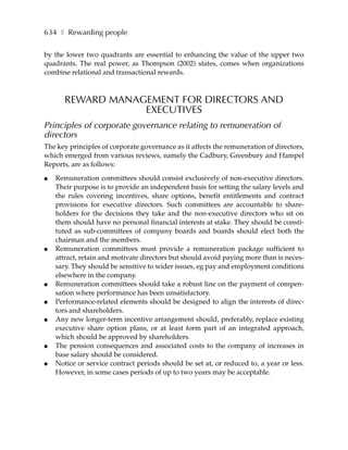 634 ❚ Rewarding people

by the lower two quadrants are essential to enhancing the value of the upper two
quadrants. The real power, as Thompson (2002) states, comes when organizations
combine relational and transactional rewards.



       REWARD MANAGEMENT FOR DIRECTORS AND
                   EXECUTIVES
Principles of corporate governance relating to remuneration of
directors
The key principles of corporate governance as it affects the remuneration of directors,
which emerged from various reviews, namely the Cadbury, Greenbury and Hampel
Reports, are as follows:

●   Remuneration committees should consist exclusively of non-executive directors.
    Their purpose is to provide an independent basis for setting the salary levels and
    the rules covering incentives, share options, benefit entitlements and contract
    provisions for executive directors. Such committees are accountable to share-
    holders for the decisions they take and the non-executive directors who sit on
    them should have no personal financial interests at stake. They should be consti-
    tuted as sub-committees of company boards and boards should elect both the
    chairman and the members.
●   Remuneration committees must provide a remuneration package sufficient to
    attract, retain and motivate directors but should avoid paying more than is neces-
    sary. They should be sensitive to wider issues, eg pay and employment conditions
    elsewhere in the company.
●   Remuneration committees should take a robust line on the payment of compen-
    sation where performance has been unsatisfactory.
●   Performance-related elements should be designed to align the interests of direc-
    tors and shareholders.
●   Any new longer-term incentive arrangement should, preferably, replace existing
    executive share option plans, or at least form part of an integrated approach,
    which should be approved by shareholders.
●   The pension consequences and associated costs to the company of increases in
    base salary should be considered.
●   Notice or service contract periods should be set at, or reduced to, a year or less.
    However, in some cases periods of up to two years may be acceptable.
 