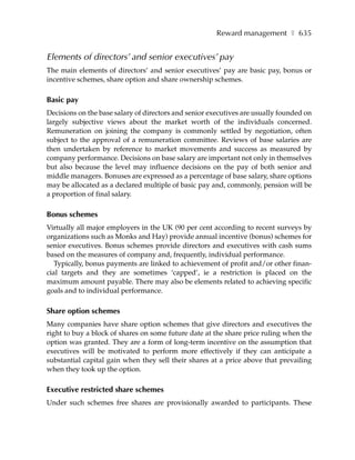 Reward management ❚ 635


Elements of directors’ and senior executives’ pay
The main elements of directors’ and senior executives’ pay are basic pay, bonus or
incentive schemes, share option and share ownership schemes.

Basic pay
Decisions on the base salary of directors and senior executives are usually founded on
largely subjective views about the market worth of the individuals concerned.
Remuneration on joining the company is commonly settled by negotiation, often
subject to the approval of a remuneration committee. Reviews of base salaries are
then undertaken by reference to market movements and success as measured by
company performance. Decisions on base salary are important not only in themselves
but also because the level may influence decisions on the pay of both senior and
middle managers. Bonuses are expressed as a percentage of base salary, share options
may be allocated as a declared multiple of basic pay and, commonly, pension will be
a proportion of final salary.

Bonus schemes
Virtually all major employers in the UK (90 per cent according to recent surveys by
organizations such as Monks and Hay) provide annual incentive (bonus) schemes for
senior executives. Bonus schemes provide directors and executives with cash sums
based on the measures of company and, frequently, individual performance.
   Typically, bonus payments are linked to achievement of profit and/or other finan-
cial targets and they are sometimes ‘capped’, ie a restriction is placed on the
maximum amount payable. There may also be elements related to achieving specific
goals and to individual performance.

Share option schemes
Many companies have share option schemes that give directors and executives the
right to buy a block of shares on some future date at the share price ruling when the
option was granted. They are a form of long-term incentive on the assumption that
executives will be motivated to perform more effectively if they can anticipate a
substantial capital gain when they sell their shares at a price above that prevailing
when they took up the option.

Executive restricted share schemes
Under such schemes free shares are provisionally awarded to participants. These
 