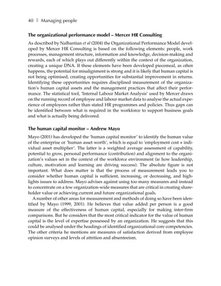 40 ❚ Managing people


The organizational performance model – Mercer HR Consulting
As described by Nalbantian et al (2004) the Organizational Performance Model devel-
oped by Mercer HR Consulting is based on the following elements: people, work
processes, management structure, information and knowledge, decision-making and
rewards, each of which plays out differently within the context of the organization,
creating a unique DNA. If these elements have been developed piecemeal, as often
happens, the potential for misalignment is strong and it is likely that human capital is
not being optimised, creating opportunities for substantial improvement in returns.
Identifying these opportunities requires disciplined measurement of the organiza-
tion’s human capital assets and the management practices that affect their perfor-
mance. The statistical tool, ‘Internal Labour Market Analysis’ used by Mercer draws
on the running record of employee and labour market data to analyse the actual expe-
rience of employees rather than stated HR programmes and policies. Thus gaps can
be identified between what is required in the workforce to support business goals
and what is actually being delivered.

The human capital monitor – Andrew Mayo
Mayo (2001) has developed the ‘human capital monitor’ to identify the human value
of the enterprise or ‘human asset worth’, which is equal to ‘employment cost × indi-
vidual asset multiplier’. The latter is a weighted average assessment of capability,
potential to grow, personal performance (contribution) and alignment to the organi-
zation’s values set in the context of the workforce environment (ie how leadership,
culture, motivation and learning are driving success). The absolute figure is not
important. What does matter is that the process of measurement leads you to
consider whether human capital is sufficient, increasing, or decreasing, and high-
lights issues to address. Mayo advises against using too many measures and instead
to concentrate on a few organization-wide measures that are critical in creating share-
holder value or achieving current and future organizational goals.
   A number of other areas for measurement and methods of doing so have been iden-
tified by Mayo (1999, 2001). He believes that value added per person is a good
measure of the effectiveness of human capital, especially for making inter-firm
comparisons. But he considers that the most critical indicator for the value of human
capital is the level of expertise possessed by an organization. He suggests that this
could be analysed under the headings of identified organizational core competencies.
The other criteria he mentions are measures of satisfaction derived from employee
opinion surveys and levels of attrition and absenteeism.
 