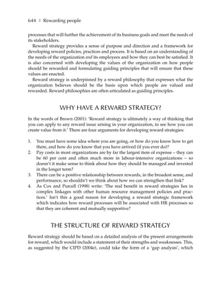 644 ❚ Rewarding people

processes that will further the achievement of its business goals and meet the needs of
its stakeholders.
   Reward strategy provides a sense of purpose and direction and a framework for
developing reward policies, practices and process. It is based on an understanding of
the needs of the organization and its employees and how they can best be satisfied. It
is also concerned with developing the values of the organization on how people
should be rewarded and formulating guiding principles that will ensure that these
values are enacted.
   Reward strategy is underpinned by a reward philosophy that expresses what the
organization believes should be the basis upon which people are valued and
rewarded. Reward philosophies are often articulated as guiding principles.



                 WHY HAVE A REWARD STRATEGY?
In the words of Brown (2001): ‘Reward strategy is ultimately a way of thinking that
you can apply to any reward issue arising in your organization, to see how you can
create value from it.’ There are four arguments for developing reward strategies:

1.   You must have some idea where you are going, or how do you know how to get
     there, and how do you know that you have arrived (if you ever do)?
2.   Pay costs in most organizations are by far the largest item of expense – they can
     be 60 per cent and often much more in labour-intensive organizations – so
     doesn’t it make sense to think about how they should be managed and invested
     in the longer term?
3.   There can be a positive relationship between rewards, in the broadest sense, and
     performance, so shouldn’t we think about how we can strengthen that link?
4.   As Cox and Purcell (1998) write: ‘The real benefit in reward strategies lies in
     complex linkages with other human resource management policies and prac-
     tices.’ Isn’t this a good reason for developing a reward strategic framework
     which indicates how reward processes will be associated with HR processes so
     that they are coherent and mutually supportive?



            THE STRUCTURE OF REWARD STRATEGY
Reward strategy should be based on a detailed analysis of the present arrangements
for reward, which would include a statement of their strengths and weaknesses. This,
as suggested by the CIPD (2004e), could take the form of a ‘gap analysis’, which
 