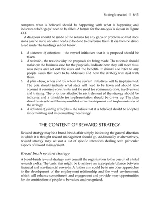 Strategic reward ❚ 645

compares what is believed should be happening with what is happening and
indicates which ‘gaps’ need to be filled. A format for the analysis is shown in Figure
43.1.
   A diagnosis should be made of the reasons for any gaps or problems so that deci-
sions can be made on what needs to be done to overcome them. It can then be struc-
tured under the headings set out below:

1.   A statement of intentions – the reward initiatives that it is proposed should be
     taken.
2.   A rationale – the reasons why the proposals are being made. The rationale should
     make out the business case for the proposals, indicate how they will meet busi-
     ness needs and set out the costs and the benefits. It should also refer to any
     people issues that need to be addressed and how the strategy will deal with
     them.
3.   A plan – how, when and by whom the reward initiatives will be implemented.
     The plan should indicate what steps will need to be taken and should take
     account of resource constraints and the need for communications, involvement
     and training. The priorities attached to each element of the strategy should be
     indicated and a timetable for implementation should be drawn up. The plan
     should state who will be responsible for the development and implementation of
     the strategy.
4.   A definition of guiding principles – the values that it is believed should be adopted
     in formulating and implementing the strategy.


              THE CONTENT OF REWARD STRATEGY
Reward strategy may be a broad-brush affair simply indicating the general direction
in which it is thought reward management should go. Additionally or alternatively,
reward strategy may set out a list of specific intentions dealing with particular
aspects of reward management.

Broad-brush reward strategy
A broad-brush reward strategy may commit the organization to the pursuit of a total
rewards policy. The basic aim might be to achieve an appropriate balance between
financial and non-financial rewards. A further aim could be to use other approaches
to the development of the employment relationship and the work environment,
which will enhance commitment and engagement and provide more opportunities
for the contribution of people to be valued and recognized.
 