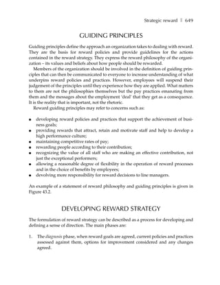 Strategic reward ❚ 649


                           GUIDING PRINCIPLES
Guiding principles define the approach an organization takes to dealing with reward.
They are the basis for reward policies and provide guidelines for the actions
contained in the reward strategy. They express the reward philosophy of the organi-
zation – its values and beliefs about how people should be rewarded.
   Members of the organization should be involved in the definition of guiding prin-
ciples that can then be communicated to everyone to increase understanding of what
underpins reward policies and practices. However, employees will suspend their
judgement of the principles until they experience how they are applied. What matters
to them are not the philosophies themselves but the pay practices emanating from
them and the messages about the employment ‘deal’ that they get as a consequence.
It is the reality that is important, not the rhetoric.
   Reward guiding principles may refer to concerns such as:

●    developing reward policies and practices that support the achievement of busi-
     ness goals;
●    providing rewards that attract, retain and motivate staff and help to develop a
     high performance culture;
●    maintaining competitive rates of pay;
●    rewarding people according to their contribution;
●    recognizing the value of all staff who are making an effective contribution, not
     just the exceptional performers;
●    allowing a reasonable degree of flexibility in the operation of reward processes
     and in the choice of benefits by employees;
●    devolving more responsibility for reward decisions to line managers.

An example of a statement of reward philosophy and guiding principles is given in
Figure 43.2.


                 DEVELOPING REWARD STRATEGY
The formulation of reward strategy can be described as a process for developing and
defining a sense of direction. The main phases are:

1.   The diagnosis phase, when reward goals are agreed, current policies and practices
     assessed against them, options for improvement considered and any changes
     agreed.
 