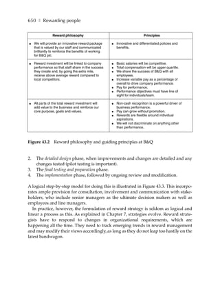 650 ❚ Rewarding people


                 Reward philosophy                                            Principles

●    We will provide an innovative reward package       ●   Innovative and differentiated policies and
     that is valued by our staff and communicated           benefits.
     brilliantly to reinforce the benefits of working
     for B&Q plc.

●    Reward investment will be linked to company        ●   Basic salaries will be competitive.
     performance so that staff share in the success     ●   Total compensation will be upper quartile.
     they create and, by going the extra mile,          ●   We share the success of B&Q with all
     receive above average reward compared to               employees.
     local competitors.                                 ●   Increase variable pay as a percentage of
                                                            overall to drive company performance.
                                                        ●   Pay for performance.
                                                        ●   Performance objectives must have line of
                                                            sight for individuals/team.

●    All parts of the total reward investment will      ●   Non-cash recognition is a powerful driver of
     add value to the business and reinforce our            business performance.
     core purpose, goals and values.                    ●   Pay can grow without promotion.
                                                        ●   Rewards are flexible around individual
                                                            aspirations.
                                                        ●   We will not discriminate on anything other
                                                            than performance.



Figure 43.2        Reward philosophy and guiding principles at B&Q


2.    The detailed design phase, when improvements and changes are detailed and any
      changes tested (pilot testing is important).
3.    The final testing and preparation phase.
4.    The implementation phase, followed by ongoing review and modification.

A logical step-by-step model for doing this is illustrated in Figure 43.3. This incorpo-
rates ample provision for consultation, involvement and communication with stake-
holders, who include senior managers as the ultimate decision makers as well as
employees and line managers.
   In practice, however, the formulation of reward strategy is seldom as logical and
linear a process as this. As explained in Chapter 7, strategies evolve. Reward strate-
gists have to respond to changes in organizational requirements, which are
happening all the time. They need to track emerging trends in reward management
and may modify their views accordingly, as long as they do not leap too hastily on the
latest bandwagon.
 