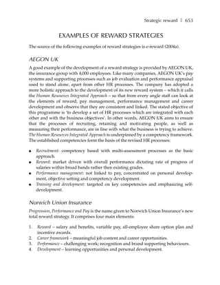 Strategic reward ❚ 653


               EXAMPLES OF REWARD STRATEGIES
The source of the following examples of reward strategies is e-reward (2004a).


AEGON UK
A good example of the development of a reward strategy is provided by AEGON UK,
the insurance group with 4,000 employees. Like many companies, AEGON UK’s pay
systems and supporting processes such as job evaluation and performance appraisal
used to stand alone, apart from other HR processes. The company has adopted a
more holistic approach to the development of its new reward system – which it calls
the Human Resources Integrated Approach – so that from every angle staff can look at
the elements of reward, pay management, performance management and career
development and observe that they are consistent and linked. The stated objective of
this programme is ‘to develop a set of HR processes which are integrated with each
other and with the business objectives’. In other words, AEGON UK aims to ensure
that the processes of recruiting, retaining and motivating people, as well as
measuring their performance, are in line with what the business is trying to achieve.
The Human Resources Integrated Approach is underpinned by a competency framework.
The established competencies form the basis of the revised HR processes:

●    Recruitment: competency based with multi-assessment processes as the basic
     approach.
●    Reward: market driven with overall performance dictating rate of progress of
     salaries within broad bands rather then existing grades.
●    Performance management: not linked to pay, concentrated on personal develop-
     ment, objective setting and competency development.
●    Training and development: targeted on key competencies and emphasizing self-
     development.


Norwich Union Insurance
Progression, Performance and Pay is the name given to Norwich Union Insurance’s new
total reward strategy. It comprises four main elements:

1.   Reward – salary and benefits, variable pay, all-employee share option plan and
     incentive awards.
2.   Career framework – meaningful job content and career opportunities.
3.   Performance – challenging work; recognition and brand supporting behaviours.
4.   Development – learning opportunities and personal development.
 