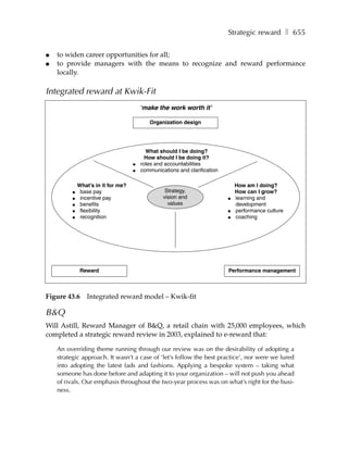 Strategic reward ❚ 655

●   to widen career opportunities for all;
●   to provide managers with the means to recognize and reward performance
    locally.

Integrated reward at Kwik-Fit
                                        ‘make the work worth it’

                                           Organization design




                                          What should I be doing?
                                          How should I be doing it?
                                    ●   roles and accountabilities
                                    ●   communications and clarification

             What’s in it for me?                                              How am I doing?
         ●    base pay                            Strategy,                    How can I grow?
         ●    incentive pay                      vision and                ●   learning and
         ●    benefits                             values                      development
         ●    flexibility                                                  ●   performance culture
         ●    recognition                                                  ●   coaching




              Reward                                                       Performance management



Figure 43.6     Integrated reward model – Kwik-fit

B&Q
Will Astill, Reward Manager of B&Q, a retail chain with 25,000 employees, which
completed a strategic reward review in 2003, explained to e-reward that:

    An overriding theme running through our review was on the desirability of adopting a
    strategic approach. It wasn’t a case of ‘let’s follow the best practice’, nor were we lured
    into adopting the latest fads and fashions. Applying a bespoke system – taking what
    someone has done before and adapting it to your organization – will not push you ahead
    of rivals. Our emphasis throughout the two-year process was on what’s right for the busi-
    ness.
 