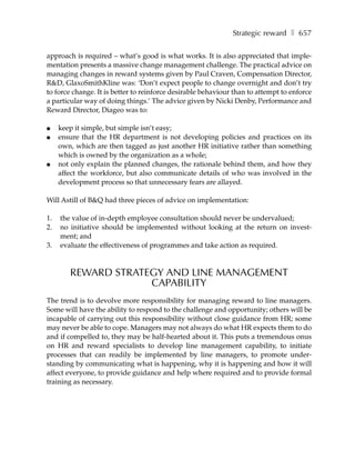 Strategic reward ❚ 657

approach is required – what’s good is what works. It is also appreciated that imple-
mentation presents a massive change management challenge. The practical advice on
managing changes in reward systems given by Paul Craven, Compensation Director,
R&D, GlaxoSmithKline was: ‘Don’t expect people to change overnight and don’t try
to force change. It is better to reinforce desirable behaviour than to attempt to enforce
a particular way of doing things.’ The advice given by Nicki Denby, Performance and
Reward Director, Diageo was to:

●    keep it simple, but simple isn’t easy;
●    ensure that the HR department is not developing policies and practices on its
     own, which are then tagged as just another HR initiative rather than something
     which is owned by the organization as a whole;
●    not only explain the planned changes, the rationale behind them, and how they
     affect the workforce, but also communicate details of who was involved in the
     development process so that unnecessary fears are allayed.

Will Astill of B&Q had three pieces of advice on implementation:

1.   the value of in-depth employee consultation should never be undervalued;
2.   no initiative should be implemented without looking at the return on invest-
     ment; and
3.   evaluate the effectiveness of programmes and take action as required.



        REWARD STRATEGY AND LINE MANAGEMENT
                     CAPABILITY
The trend is to devolve more responsibility for managing reward to line managers.
Some will have the ability to respond to the challenge and opportunity; others will be
incapable of carrying out this responsibility without close guidance from HR; some
may never be able to cope. Managers may not always do what HR expects them to do
and if compelled to, they may be half-hearted about it. This puts a tremendous onus
on HR and reward specialists to develop line management capability, to initiate
processes that can readily be implemented by line managers, to promote under-
standing by communicating what is happening, why it is happening and how it will
affect everyone, to provide guidance and help where required and to provide formal
training as necessary.
 