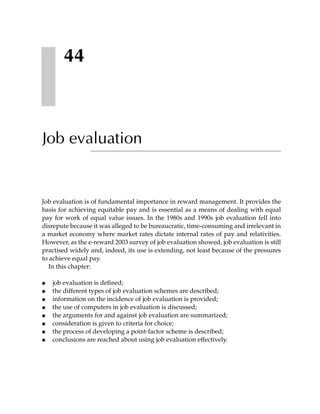 44



Job evaluation


Job evaluation is of fundamental importance in reward management. It provides the
basis for achieving equitable pay and is essential as a means of dealing with equal
pay for work of equal value issues. In the 1980s and 1990s job evaluation fell into
disrepute because it was alleged to be bureaucratic, time-consuming and irrelevant in
a market economy where market rates dictate internal rates of pay and relativities.
However, as the e-reward 2003 survey of job evaluation showed, job evaluation is still
practised widely and, indeed, its use is extending, not least because of the pressures
to achieve equal pay.
   In this chapter:

●   job evaluation is defined;
●   the different types of job evaluation schemes are described;
●   information on the incidence of job evaluation is provided;
●   the use of computers in job evaluation is discussed;
●   the arguments for and against job evaluation are summarized;
●   consideration is given to criteria for choice;
●   the process of developing a point-factor scheme is described;
●   conclusions are reached about using job evaluation effectively.
 