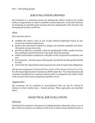 660 ❚ Rewarding people


                       JOB EVALUATION DEFINED
Job evaluation is a systematic process for defining the relative worth or size of jobs
within an organization in order to establish internal relativities. It provides the basis
for designing an equitable grade and pay structure, grading jobs in the structure and
managing job and pay relativities.

Aims
Job evaluation aims to:

●   establish the relative value or size of jobs (internal relativities) based on fair,
    sound and consistent judgements;
●   produce the information required to design and maintain equitable and defen-
    sible grade and pay structures;
●   provide as objective as possible a basis for grading jobs within a grade structure,
    thus enabling consistent decisions to be made about job grading;
●   enable sound market comparisons with jobs or roles of equivalent complexity and
    size;
●   be transparent – the basis upon which grades are defined and jobs graded should
    be clear;
●   ensure that the organization meets equal pay for work of equal value obligations.

The last aim is important. In its Good Practice Guide on Job Evaluation Schemes Free of Sex
Bias the Equal Opportunities Commission (2003) states that: ‘Non-discriminatory job
evaluation should lead to a payment system which is transparent and within which
work of equal value receives equal pay regardless of sex.’

Approaches
Job evaluation can be analytical or non-analytical. Jobs can also be valued by
reference to their market rates – ‘market pricing’. These approaches are described
below.


                    ANALYTICAL JOB EVALUATION
Defined
Analytical job evaluation is the process of making decisions about the value or size of
jobs, which are based on an analysis of the level at which various defined factors or
 