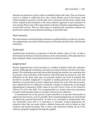 Job evaluation ❚ 661

elements are present in a job in order to establish relative job value. The set of factors
used in a scheme is called the factor plan, which defines each of the factors used
(which should be present in all the jobs to be evaluated) and the levels within each
factor. Analytical job evaluation is the most common approach to job evaluation (it
was used by 89 per cent of the organizations with job evaluation responding to the e-
reward 2003 survey). The two main types of analytical job evaluation schemes are
point-factor schemes and analytical matching, as described later.


Main features
The main features of analytical job evaluation as explained below are that it is system-
atic, judgemental, concerned with the person not the job and deals only with internal
relativities.


Systematic
Analytical job evaluation is systematic in that the relative value or ‘size’ of jobs is
determined on the basis of factual evidence on the characteristics of the jobs that have
been analysed within a structured framework of criteria or factors.


Judgemental
Human judgement has to be exercised at a number of points in the job evaluation
process. Although job evaluations are based on factual evidence, this has to be inter-
preted. The information provided about jobs through job analysis can sometimes fail
to provide a clear indication of the levels at which demands are present in a job. The
definitions in the factor plan may not precisely indicate the level of demand that
should be recorded. Judgement is required in making decisions on the level and
therefore, in a point-factor or factor comparison scheme, the score. The aim is to maxi-
mize objectivity but it is difficult to eliminate a degree of subjectivity. As the Equal
Opportunities Commission (EOC) states in its Good Practice Guide on Job Evaluation
Schemes Free of Sex Bias 2003: ‘It is recognized that to a certain extent any assessment
of a job’s total demands relative to another will always be subjective.’
  A fundamental aim of any process of job evaluation is to provide frameworks or
approaches that ensure, as far as possible, that consistent judgements are made based
on objectively assessed information. To refer to an evaluation as ‘judgemental’ does
not necessarily mean that it is inaccurate or unsound. Correct judgements are
achieved when they are made within a defined framework and are based on clear
evidence and sound reasoning. This is what a job evaluation scheme can do if the
scheme is properly designed and properly applied.
 