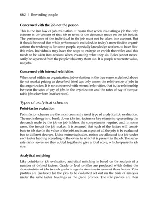 662 ❚ Rewarding people


Concerned with the job not the person
This is the iron law of job evaluation. It means that when evaluating a job the only
concern is the content of that job in terms of the demands made on the job holder.
The performance of the individual in the job must not be taken into account. But
it should be noted that while performance is excluded, in today’s more flexible organi-
zations the tendency is for some people, especially knowledge workers, to have flex-
ible roles. Individuals may have the scope to enlarge or enrich their roles and this
needs to be taken into account when evaluating what they do. Roles cannot neces-
sarily be separated from the people who carry them out. It is people who create value,
not jobs.

Concerned with internal relativities
When used within an organization, job evaluation in the true sense as defined above
(ie not market pricing as described later) can only assess the relative size of jobs in
that organization. It is not concerned with external relativities, that is, the relationship
between the rates of pay of jobs in the organization and the rates of pay of compa-
rable jobs elsewhere (market rates).


Types of analytical schemes
Point-factor evaluation
Point-factor schemes are the most commonly used type of analytical job evaluation.
The methodology is to break down jobs into factors or key elements representing the
demands made by the job on job holders, the competencies required and, in some
cases, the impact the job makes. It is assumed that each of the factors will contri-
bute to job size (ie the value of the job) and is an aspect of all the jobs to be evaluated
but to different degrees. Using numerical scales, points are allocated to a job under
each factor heading according to the extent to which it is present in the job. The sepa-
rate factor scores are then added together to give a total score, which represents job
size.

Analytical matching
Like point-factor job evaluation, analytical matching is based on the analysis of a
number of defined factors. Grade or level profiles are produced which define the
characteristics of jobs in each grade in a grade structure in terms of those factors. Role
profiles are produced for the jobs to be evaluated set out on the basis of analysis
under the same factor headings as the grade profiles. The role profiles are then
 