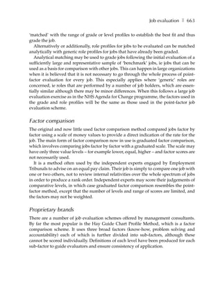 Job evaluation ❚ 663

‘matched’ with the range of grade or level profiles to establish the best fit and thus
grade the job.
   Alternatively or additionally, role profiles for jobs to be evaluated can be matched
analytically with generic role profiles for jobs that have already been graded.
   Analytical matching may be used to grade jobs following the initial evaluation of a
sufficiently large and representative sample of ‘benchmark’ jobs, ie jobs that can be
used as a basis for comparison with other jobs. This can happen in large organizations
when it is believed that it is not necessary to go through the whole process of point-
factor evaluation for every job. This especially applies where ‘generic’ roles are
concerned, ie roles that are performed by a number of job holders, which are essen-
tially similar although there may be minor differences. When this follows a large job
evaluation exercise as in the NHS Agenda for Change programme, the factors used in
the grade and role profiles will be the same as those used in the point-factor job
evaluation scheme.


Factor comparison
The original and now little used factor comparison method compared jobs factor by
factor using a scale of money values to provide a direct indication of the rate for the
job. The main form of factor comparison now in use is graduated factor comparison,
which involves comparing jobs factor by factor with a graduated scale. The scale may
have only three value levels – for example lower, equal, higher – and factor scores are
not necessarily used.
  It is a method often used by the independent experts engaged by Employment
Tribunals to advise on an equal pay claim. Their job is simply to compare one job with
one or two others, not to review internal relativities over the whole spectrum of jobs
in order to produce a rank order. Independent experts may score their judgements of
comparative levels, in which case graduated factor comparison resembles the point-
factor method, except that the number of levels and range of scores are limited, and
the factors may not be weighted.


Proprietary brands
There are a number of job evaluation schemes offered by management consultants.
By far the most popular is the Hay Guide Chart Profile Method, which is a factor
comparison scheme. It uses three broad factors (know-how, problem solving and
accountability) each of which is further divided into sub-factors, although these
cannot be scored individually. Definitions of each level have been produced for each
sub-factor to guide evaluators and ensure consistency of application.
 