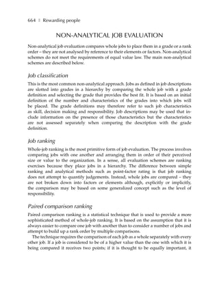 664 ❚ Rewarding people


               NON-ANALYTICAL JOB EVALUATION
Non-analytical job evaluation compares whole jobs to place them in a grade or a rank
order – they are not analysed by reference to their elements or factors. Non-analytical
schemes do not meet the requirements of equal value law. The main non-analytical
schemes are described below.


Job classification
This is the most common non-analytical approach. Jobs as defined in job descriptions
are slotted into grades in a hierarchy by comparing the whole job with a grade
definition and selecting the grade that provides the best fit. It is based on an initial
definition of the number and characteristics of the grades into which jobs will
be placed. The grade definitions may therefore refer to such job characteristics
as skill, decision making and responsibility. Job descriptions may be used that in-
clude information on the presence of those characteristics but the characteristics
are not assessed separately when comparing the description with the grade
definition.


Job ranking
Whole-job ranking is the most primitive form of job evaluation. The process involves
comparing jobs with one another and arranging them in order of their perceived
size or value to the organization. In a sense, all evaluation schemes are ranking
exercises because they place jobs in a hierarchy. The difference between simple
ranking and analytical methods such as point-factor rating is that job ranking
does not attempt to quantify judgements. Instead, whole jobs are compared – they
are not broken down into factors or elements although, explicitly or implicitly,
the comparison may be based on some generalized concept such as the level of
responsibility.


Paired comparison ranking
Paired comparison ranking is a statistical technique that is used to provide a more
sophisticated method of whole-job ranking. It is based on the assumption that it is
always easier to compare one job with another than to consider a number of jobs and
attempt to build up a rank order by multiple comparisons.
   The technique requires the comparison of each job as a whole separately with every
other job. If a job is considered to be of a higher value than the one with which it is
being compared it receives two points; if it is thought to be equally important, it
 