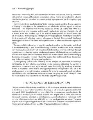 666 ❚ Rewarding people

above are – they only deal with internal relativities and are not directly concerned
with market values, although in conjunction with a formal job evaluation scheme,
establishing market rates is a necessary part of a programme for developing a pay
structure.
   However, the term ‘market pricing’ in its extreme form is used to denote a process
of directly pricing jobs on the basis of external relativities with no regard to internal
relativities. This approach was widely publicized in the US in the mid-1990s as a
reaction to what was regarded as too much emphasis on internal relativities (’a job
is worth what the market says it is worth’) accompanied by over-bureaucratic
job evaluation. It sat alongside attempts at developing broad-banded pay structures
(ie structures with a limited number of grades or bands). The approach has board
level appeal because of the focus on competitiveness in relation to the marketplace for
talent.
   The acceptability of market pricing is heavily dependent on the quality and detail
of market matching as well as the availability of robust market data. It can therefore
vary from analysis of data by job titles to detailed matched analysis collected through
bespoke surveys focused on real market equivalence. Market pricing can produce an
indication of internal relativities even if these are market driven. But it can lead to pay
discrimination against women where the market has traditionally been discrimina-
tory. It does not satisfy UK equal pay legislation.
   Market pricing can be done formally by the analysis of published pay surveys,
participating in ‘pay clubs’, conducting special surveys, obtaining the advice of
recruitment consultants and agencies and, more doubtfully, by studying advertise-
ments. In its crudest form, market pricing simply means fixing the rate for a job at the
level necessary to recruit or retain someone. To avoid a successful equal pay claim,
any difference in pay between men and women carrying out work of equal value
based on market rate considerations has to be ‘objectively justified’.



              THE INCIDENCE OF JOB EVALUATION
Despite considerable criticism in the 1990s, job evaluation has not diminished in use
in the UK or in many other countries. A survey of job evaluation practice in the UK
(e-reward, 2003) found that 44 per cent of the 236 organizations contributing to the
research had a formal job evaluation scheme, and 45 per cent of those who did not
have such a scheme intended to introduce one. Analytical schemes were used by 89
per cent of the respondents, of which 70 per cent used point-factor rating. The most
popular non-analytical approach was job classification. Schemes developed in-house
(’home grown’ schemes) were used by 37 per cent of the respondents.
 