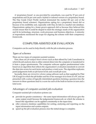 Job evaluation ❚ 667

   A ‘proprietary brand’, ie one provided by consultants, was used by 37 per cent of
respondents and 26 per cent used a hybrid or tailored version of a proprietary brand.
The Hay Guide Chart Profile method dominated the market (83 per cent of the
proprietary brand schemes). Organizations opting for a proprietary brand did so
because of its credibility and, especially with Hay, its link to a market rate database.
Organizations opting for a home grown approach did so because they believed this
would ensure that it could be shaped to meet the strategic needs of the organization
and fit its technology, structure, work processes and business objectives. A minority
of respondents mentioned the scope for aligning the scheme with their competency
framework.


            COMPUTER-ASSISTED JOB EVALUATION
Computers can be used to help directly with the job evaluation process.

Types of schemes
There are two types of computer-assisted systems.
   First, there are job analysis-based schemes such as that offered by Link Consultants in
which the job analysis data is either entered direct into the computer or transferred to
it from a paper questionnaire. The computer software applies predetermined rules
based on an algorithm that reflects the organization’s evaluation standards to convert
the data into scores for each factor and produce a total score. The algorithm replicates
panel judgements both on job factor levels and overall job score.
   Secondly, there are interactive schemes using software such as that supplied by Pilat
UK (Gauge) in which the job holder and his or her manager sit in front of a PC and are
presented with a series of logically interrelated questions forming a question tree; the
answers to these questions lead to a score for each of the built-in factors in turn and a
total score.

Advantages of computer-assisted job evaluation
Computer-assisted job evaluation systems can:

●   provide for greater consistency – the same input information will always give the
    same output result because the judgemental framework on which the scheme is
    based (the algorithm) can be applied consistently to the input data;
●   offer extensive database capabilities for sorting, analysing and reporting on the
    input information and system outputs;
●   speed up the job evaluation process once the initial design is complete.
 