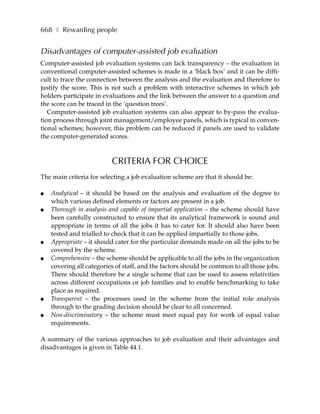 668 ❚ Rewarding people


Disadvantages of computer-assisted job evaluation
Computer-assisted job evaluation systems can lack transparency – the evaluation in
conventional computer-assisted schemes is made in a ‘black box’ and it can be diffi-
cult to trace the connection between the analysis and the evaluation and therefore to
justify the score. This is not such a problem with interactive schemes in which job
holders participate in evaluations and the link between the answer to a question and
the score can be traced in the ‘question trees’.
   Computer-assisted job evaluation systems can also appear to by-pass the evalua-
tion process through joint management/employee panels, which is typical in conven-
tional schemes; however, this problem can be reduced if panels are used to validate
the computer-generated scores.



                          CRITERIA FOR CHOICE
The main criteria for selecting a job evaluation scheme are that it should be:

●   Analytical – it should be based on the analysis and evaluation of the degree to
    which various defined elements or factors are present in a job.
●   Thorough in analysis and capable of impartial application – the scheme should have
    been carefully constructed to ensure that its analytical framework is sound and
    appropriate in terms of all the jobs it has to cater for. It should also have been
    tested and trialled to check that it can be applied impartially to those jobs.
●   Appropriate – it should cater for the particular demands made on all the jobs to be
    covered by the scheme.
●   Comprehensive – the scheme should be applicable to all the jobs in the organization
    covering all categories of staff, and the factors should be common to all those jobs.
    There should therefore be a single scheme that can be used to assess relativities
    across different occupations or job families and to enable benchmarking to take
    place as required.
●   Transparent – the processes used in the scheme from the initial role analysis
    through to the grading decision should be clear to all concerned.
●   Non-discriminatory – the scheme must meet equal pay for work of equal value
    requirements.

A summary of the various approaches to job evaluation and their advantages and
disadvantages is given in Table 44.1.
 