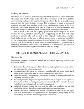 Job evaluation ❚ 671


Making the choice
The choice has to be made by reference to the criteria referred to earlier and to the
advantages and disadvantages of the alternative approaches listed above. But the
overwhelming preference for analytical schemes shown by the e-reward survey
suggests that the choice is fairly obvious. The advantages of using a recognized
analytical approach that satisfies equal value requirements appear to be over-
whelming. Point-factor schemes were used by 70 per cent of those respondents and
others used analytical matching, often in conjunction with the points scheme.
   There is much to be said for adopting point-factor methodology as the main
scheme, but using analytical matching in a supporting role to deal with large
numbers of generic roles not covered in the original benchmarking exercise.
Analytical matching can be used to allocate generic roles to grades as part of the
normal job evaluation operating procedure to avoid having to resort to job evaluation
in every case. The tendency in many organizations is to assign to job evaluation a
supporting role of this nature rather than allowing it to dominate all grading deci-
sions and thus involve the expenditure of much time and energy.



      THE CASE FOR AND AGAINST JOB EVALUATION
The case for
The case for properly devised and applied job evaluation, especially analytical job
evaluation, is that:

●   it can make the criteria against which jobs are valued explicit and provide a basis
    for structuring the judgement process;
●   an equitable and defensible pay structure cannot be achieved unless a structured
    and systematic process is used to assess job values and relativities;
●   a logical framework is required within which consistent decisions can be made on
    job grades and rates of pay;
●   the factor plan and the process of job evaluation can be aligned to the organiza-
    tion’s value system and competency framework and therefore reinforce them as
    part of an integrated approach to people management;
●   analytical schemes provide the best basis for achieving equal pay for work of
    equal value and are the only acceptable defence in an equal pay case;
●   a formal process of job evaluation is more likely to be accepted as fair and equi-
    table than informal or ad hoc approaches – and the degree of acceptability will be
    considerably enhanced if the whole process is transparent.
 