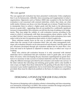 672 ❚ Rewarding people


The case against
The case against job evaluation has been presented vociferously. Critics emphasize
that it can be bureaucratic, inflexible, time-consuming and inappropriate in today’s
organizations. Opponents such as Nielsen (2002) take exception to the fact that job
evaluation is not concerned with external relativities, which, they claim, are what
really matter. Schemes can decay over time through use or misuse. People learn how
to manipulate them to achieve a higher grade and this leads to the phenomenon
known as grade drift – upgradings that are not justified by a sufficiently significant
increase in responsibility. Job evaluators can fall into the trap of making a priori judge-
ments. They may judge the validity of a job evaluation exercise according to the
extent to which it corresponds with their preconceptions about relative worth. The
so-called ‘felt-fair’ test is used to assess the acceptability of job evaluations, but a rank
order is felt to be fair if it reproduces their notion of what it ought to be.
   These criticisms mainly focus on the way in which job evaluation is operated
rather than the concept of job evaluation itself. Like any other management tech-
nique, job evaluation schemes can be misconceived and misused. And the grade and
pay structures developed through job evaluation seldom last for more than a few
years and need to be replaced or adjusted to remedy decay or reflect new ways of
working.
   Those who criticize job evaluation because it is only concerned with internal
relativities fail to understand that job evaluation exists to grade jobs, not to price
them. Of course, when developing the pay structures superimposed on grade struc-
tures it is necessary to take account of external relativities and this will mean recon-
ciling the different messages provided by job evaluation and market rate surveys. If
the latter indicate that attracting and retaining good quality staff is only feasible if
rates of pay are higher than those indicated by the grading of the job, then it may be
necessary to pay market supplements, but to avoid claims that equal pay is not being
provided, these must be objectively justified on the basis of evidence on competitive
rates.



      DESIGNING A POINT-FACTOR JOB EVALUATION
                      SCHEME
The process of designing a job evaluation scheme is demanding and time-consuming,
as is stressed by Armstrong et al (2003). This section considers the design and process
criteria and the design and implementation programme.
 