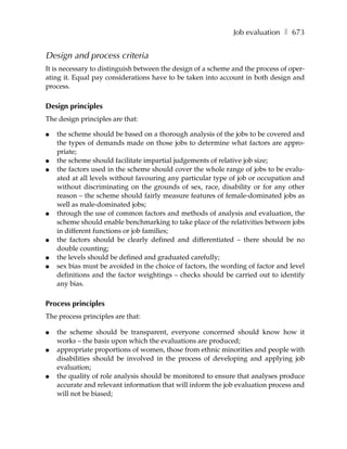 Job evaluation ❚ 673


Design and process criteria
It is necessary to distinguish between the design of a scheme and the process of oper-
ating it. Equal pay considerations have to be taken into account in both design and
process.

Design principles
The design principles are that:

●   the scheme should be based on a thorough analysis of the jobs to be covered and
    the types of demands made on those jobs to determine what factors are appro-
    priate;
●   the scheme should facilitate impartial judgements of relative job size;
●   the factors used in the scheme should cover the whole range of jobs to be evalu-
    ated at all levels without favouring any particular type of job or occupation and
    without discriminating on the grounds of sex, race, disability or for any other
    reason – the scheme should fairly measure features of female-dominated jobs as
    well as male-dominated jobs;
●   through the use of common factors and methods of analysis and evaluation, the
    scheme should enable benchmarking to take place of the relativities between jobs
    in different functions or job families;
●   the factors should be clearly defined and differentiated – there should be no
    double counting;
●   the levels should be defined and graduated carefully;
●   sex bias must be avoided in the choice of factors, the wording of factor and level
    definitions and the factor weightings – checks should be carried out to identify
    any bias.

Process principles
The process principles are that:

●   the scheme should be transparent, everyone concerned should know how it
    works – the basis upon which the evaluations are produced;
●   appropriate proportions of women, those from ethnic minorities and people with
    disabilities should be involved in the process of developing and applying job
    evaluation;
●   the quality of role analysis should be monitored to ensure that analyses produce
    accurate and relevant information that will inform the job evaluation process and
    will not be biased;
 