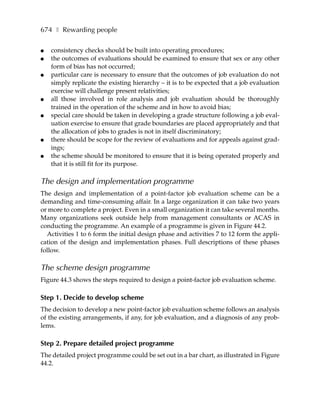 674 ❚ Rewarding people

●   consistency checks should be built into operating procedures;
●   the outcomes of evaluations should be examined to ensure that sex or any other
    form of bias has not occurred;
●   particular care is necessary to ensure that the outcomes of job evaluation do not
    simply replicate the existing hierarchy – it is to be expected that a job evaluation
    exercise will challenge present relativities;
●   all those involved in role analysis and job evaluation should be thoroughly
    trained in the operation of the scheme and in how to avoid bias;
●   special care should be taken in developing a grade structure following a job eval-
    uation exercise to ensure that grade boundaries are placed appropriately and that
    the allocation of jobs to grades is not in itself discriminatory;
●   there should be scope for the review of evaluations and for appeals against grad-
    ings;
●   the scheme should be monitored to ensure that it is being operated properly and
    that it is still fit for its purpose.

The design and implementation programme
The design and implementation of a point-factor job evaluation scheme can be a
demanding and time-consuming affair. In a large organization it can take two years
or more to complete a project. Even in a small organization it can take several months.
Many organizations seek outside help from management consultants or ACAS in
conducting the programme. An example of a programme is given in Figure 44.2.
  Activities 1 to 6 form the initial design phase and activities 7 to 12 form the appli-
cation of the design and implementation phases. Full descriptions of these phases
follow.

The scheme design programme
Figure 44.3 shows the steps required to design a point-factor job evaluation scheme.

Step 1. Decide to develop scheme
The decision to develop a new point-factor job evaluation scheme follows an analysis
of the existing arrangements, if any, for job evaluation, and a diagnosis of any prob-
lems.

Step 2. Prepare detailed project programme
The detailed project programme could be set out in a bar chart, as illustrated in Figure
44.2.
 