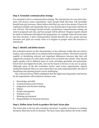 Job evaluation ❚ 677


Step 4. Formulate communication strategy
It is essential to have a communication strategy. The introduction of a new job evalu-
ation will always create expectations. Some people think that they will inevitably
benefit from pay increases, others believe that they are sure to lose money. It has to be
explained carefully, and repeatedly, that no one should expect to get more and that no
one will lose. The strategy should include a preliminary communication setting out
what is proposed and why, and how people will be affected. Progress reports should
be made at milestones throughout the programme, for example when the factor plan
has been devised. A final communication should describe the new grade and pay
structure and spell out exactly what is to happen to people when the structure is
introduced.

Step 5. Identify and define factors
Job evaluation factors are the characteristics or key elements of jobs that are used to
analyse and evaluate jobs in an analytical job evaluation scheme. The factors must be
capable of identifying relevant and important differences between jobs that will
support the creation of a rank order of jobs to be covered by the scheme. They should
apply equally well to different types of work, including specialists and generalists,
lower-level and higher-level jobs, and not be biased in favour of one sex or group.
Although many of the job evaluation factors used across organizations capture
similar job elements (this is an area where there are some enduring truths), the task of
identifying and agreeing factors can be challenging.
  The e-reward survey (2003) established that the eight most frequently used factors
by the respondents with analytical schemes were:

1.   Knowledge and skill.
2.   Communications and contacts.
3.   Judgement and decision-making.
4.   Impact.
5.   People management.
6.   Freedom to act.
7.   Working environment.
8.   Responsibility for financial resources.

Step 6. Define factor levels to produce the basic factor plan
The factor plan is the key job evaluation document. It guides evaluators on making
decisions about the levels of demand. The basic factor plan defines the levels within
 
