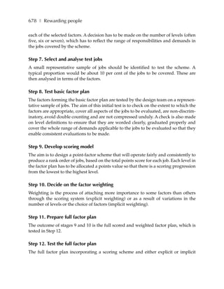 678 ❚ Rewarding people

each of the selected factors. A decision has to be made on the number of levels (often
five, six or seven), which has to reflect the range of responsibilities and demands in
the jobs covered by the scheme.

Step 7. Select and analyse test jobs
A small representative sample of jobs should be identified to test the scheme. A
typical proportion would be about 10 per cent of the jobs to be covered. These are
then analysed in terms of the factors.

Step 8. Test basic factor plan
The factors forming the basic factor plan are tested by the design team on a represen-
tative sample of jobs. The aim of this initial test is to check on the extent to which the
factors are appropriate, cover all aspects of the jobs to be evaluated, are non-discrim-
inatory, avoid double counting and are not compressed unduly. A check is also made
on level definitions to ensure that they are worded clearly, graduated properly and
cover the whole range of demands applicable to the jobs to be evaluated so that they
enable consistent evaluations to be made.

Step 9. Develop scoring model
The aim is to design a point-factor scheme that will operate fairly and consistently to
produce a rank order of jobs, based on the total points score for each job. Each level in
the factor plan has to be allocated a points value so that there is a scoring progression
from the lowest to the highest level.

Step 10. Decide on the factor weighting
Weighting is the process of attaching more importance to some factors than others
through the scoring system (explicit weighting) or as a result of variations in the
number of levels or the choice of factors (implicit weighting).

Step 11. Prepare full factor plan
The outcome of stages 9 and 10 is the full scored and weighted factor plan, which is
tested in Step 12.

Step 12. Test the full factor plan
The full factor plan incorporating a scoring scheme and either explicit or implicit
 