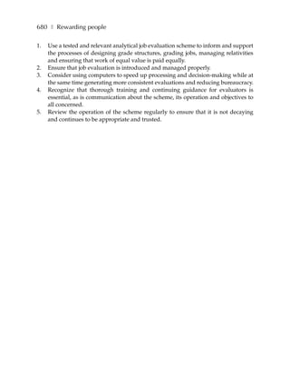 680 ❚ Rewarding people

1.   Use a tested and relevant analytical job evaluation scheme to inform and support
     the processes of designing grade structures, grading jobs, managing relativities
     and ensuring that work of equal value is paid equally.
2.   Ensure that job evaluation is introduced and managed properly.
3.   Consider using computers to speed up processing and decision-making while at
     the same time generating more consistent evaluations and reducing bureaucracy.
4.   Recognize that thorough training and continuing guidance for evaluators is
     essential, as is communication about the scheme, its operation and objectives to
     all concerned.
5.   Review the operation of the scheme regularly to ensure that it is not decaying
     and continues to be appropriate and trusted.
 