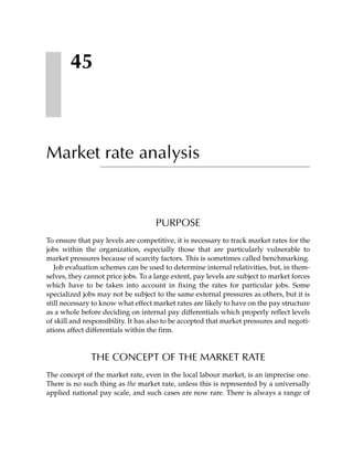45



Market rate analysis


                                     PURPOSE
To ensure that pay levels are competitive, it is necessary to track market rates for the
jobs within the organization, especially those that are particularly vulnerable to
market pressures because of scarcity factors. This is sometimes called benchmarking.
   Job evaluation schemes can be used to determine internal relativities, but, in them-
selves, they cannot price jobs. To a large extent, pay levels are subject to market forces
which have to be taken into account in fixing the rates for particular jobs. Some
specialized jobs may not be subject to the same external pressures as others, but it is
still necessary to know what effect market rates are likely to have on the pay structure
as a whole before deciding on internal pay differentials which properly reflect levels
of skill and responsibility. It has also to be accepted that market pressures and negoti-
ations affect differentials within the firm.



               THE CONCEPT OF THE MARKET RATE
The concept of the market rate, even in the local labour market, is an imprecise one.
There is no such thing as the market rate, unless this is represented by a universally
applied national pay scale, and such cases are now rare. There is always a range of
 