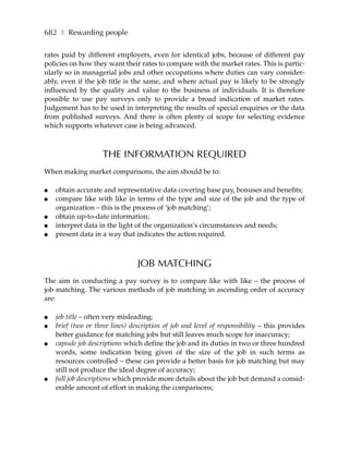 682 ❚ Rewarding people

rates paid by different employers, even for identical jobs, because of different pay
policies on how they want their rates to compare with the market rates. This is partic-
ularly so in managerial jobs and other occupations where duties can vary consider-
ably, even if the job title is the same, and where actual pay is likely to be strongly
influenced by the quality and value to the business of individuals. It is therefore
possible to use pay surveys only to provide a broad indication of market rates.
Judgement has to be used in interpreting the results of special enquiries or the data
from published surveys. And there is often plenty of scope for selecting evidence
which supports whatever case is being advanced.



                    THE INFORMATION REQUIRED
When making market comparisons, the aim should be to:

●   obtain accurate and representative data covering base pay, bonuses and benefits;
●   compare like with like in terms of the type and size of the job and the type of
    organization – this is the process of ‘job matching’;
●   obtain up-to-date information;
●   interpret data in the light of the organization’s circumstances and needs;
●   present data in a way that indicates the action required.



                                 JOB MATCHING
The aim in conducting a pay survey is to compare like with like – the process of
job matching. The various methods of job matching in ascending order of accuracy
are:

●   job title – often very misleading;
●   brief (two or three lines) description of job and level of responsibility – this provides
    better guidance for matching jobs but still leaves much scope for inaccuracy;
●   capsule job descriptions which define the job and its duties in two or three hundred
    words, some indication being given of the size of the job in such terms as
    resources controlled – these can provide a better basis for job matching but may
    still not produce the ideal degree of accuracy;
●   full job descriptions which provide more details about the job but demand a consid-
    erable amount of effort in making the comparisons;
 
