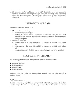 Market rate analysis ❚ 683

●   job evaluation can be used in support of a job description to obtain reasonably
    accurate information on comparative job sizes, but it is very time consuming
    unless it is done through the UK surveys run on this basis by firms such as Hay
    and Wyatt.



                         PRESENTATION OF DATA
Data can be presented in two ways:

1. Measures of central tendency:
   – arithmetic mean (average);
   – median – the middle item in a distribution of individual items, this is the most
      commonly used measure because it avoids the distortions to which arithmetic
      averages are prone.
2. Measures of dispersion:
   – upper quartile – the value above which 25 per cent of the individual values
      fall;
   – lower quartile – the value below which 25 per cent of the individual values
      fall;
   – interquartile range – the difference between the upper and lower quartiles.



                    SOURCES OF INFORMATION
The following are the sources of information available on market rates:

●   published surveys;
●   special surveys;
●   club surveys;
●   advertisements.

These are described below and a comparison between them and other sources is
made in Table 45.1.


Published surveys
There is a wide range of published surveys which either collect general information
about managerial salaries or cover the pay for specialist professional, technical or
 