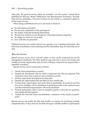 684 ❚ Rewarding people

office jobs. The general surveys which are available ‘over the counter’ include those
published by Reward, Monks Publications and Remuneration Economics. Incomes
Data Services publishes a Directory of Salary Surveys which is a consumer’s guide to
all the major surveys.
   When using a published survey it is necessary to check on:

●    the information provided;
●    the size and composition of the participants;
●    the quality of the job matching information;
●    the extent to which it covers the jobs for which information is required;
●    the degree to which it is up to date;
●    how well data are presented.

Published surveys are a quick and not too expensive way of getting information. But
there may be problems in job matching and the information may be somewhat out of
date.


Special surveys
Special surveys can be ‘do it yourself’ affairs or they can be conducted for you by
management consultants. The latter method costs more but it saves a lot of time and
trouble and some organizations may be more willing to respond to an enquiry from a
reputable consultant.
   Special surveys can be conducted as follows:

1.   Decide what information is wanted.
2.   Identify the ‘benchmark’ jobs for which comparative pay data are required. This
     could have been done as part of a job evaluation exercise.
3.   Produce capsule job descriptions for those jobs.
4.   Identify the organizations that are likely to have similar jobs.
5.   Contact those organizations and invite them to participate. It is usual to say that
     the survey findings will be distributed to participants (this is the quid pro quo)
     and that individual organizations will not be identified.
6.   Provide participants with a form to complete together with notes for guidance
     and capsule job descriptions.
7.   Analyse the returned forms and distribute a summary of the results to partici-
     pants.

Special surveys can justify the time and trouble, or expense, by producing usefully
comparable data. It may, however, be difficult to get a suitable number of participants
 
