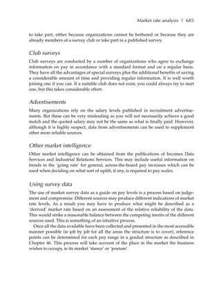 Market rate analysis ❚ 685

to take part, either because organizations cannot be bothered or because they are
already members of a survey club or take part in a published survey.


Club surveys
Club surveys are conducted by a number of organizations who agree to exchange
information on pay in accordance with a standard format and on a regular basis.
They have all the advantages of special surveys plus the additional benefits of saving
a considerable amount of time and providing regular information. It is well worth
joining one if you can. If a suitable club does not exist, you could always try to start
one, but this takes considerable effort.


Advertisements
Many organizations rely on the salary levels published in recruitment advertise-
ments. But these can be very misleading as you will not necessarily achieve a good
match and the quoted salary may not be the same as what is finally paid. However,
although it is highly suspect, data from advertisements can be used to supplement
other more reliable sources.


Other market intelligence
Other market intelligence can be obtained from the publications of Incomes Data
Services and Industrial Relations Services. This may include useful information on
trends in the ‘going rate’ for general, across-the-board pay increases which can be
used when deciding on what sort of uplift, if any, is required to pay scales.


Using survey data
The use of market survey data as a guide on pay levels is a process based on judge-
ment and compromise. Different sources may produce different indications of market
rate levels. As a result you may have to produce what might be described as a
‘derived’ market rate based on an assessment of the relative reliability of the data.
This would strike a reasonable balance between the competing merits of the different
sources used. This is something of an intuitive process.
  Once all the data available have been collected and presented in the most accessible
manner possible (ie job by job for all the areas the structure is to cover), reference
points can be determined for each pay range in a graded structure as described in
Chapter 46. This process will take account of the place in the market the business
wishes to occupy, ie its market ‘stance’ or ‘posture’.
 