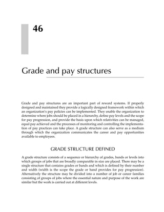 46



Grade and pay structures


Grade and pay structures are an important part of reward systems. If properly
designed and maintained they provide a logically designed framework within which
an organization’s pay policies can be implemented. They enable the organization to
determine where jobs should be placed in a hierarchy, define pay levels and the scope
for pay progression, and provide the basis upon which relativities can be managed,
equal pay achieved and the processes of monitoring and controlling the implementa-
tion of pay practices can take place. A grade structure can also serve as a medium
through which the organization communicates the career and pay opportunities
available to employees.



                    GRADE STRUCTURE DEFINED
A grade structure consists of a sequence or hierarchy of grades, bands or levels into
which groups of jobs that are broadly comparable in size are placed. There may be a
single structure that contains grades or bands and which is defined by their number
and width (width is the scope the grade or band provides for pay progression).
Alternatively the structure may be divided into a number of job or career families
consisting of groups of jobs where the essential nature and purpose of the work are
similar but the work is carried out at different levels.
 