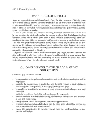 690 ❚ Rewarding people


                       PAY STRUCTURE DEFINED
A pay structure defines the different levels of pay for jobs or groups of jobs by refer-
ence to their relative internal value as determined by job evaluation, to external rela-
tivities as established by market rate surveys and, sometimes, to negotiated rates for
jobs. It provides scope for pay progression in accordance with performance, compe-
tence, contribution or service.
   There may be a single pay structure covering the whole organization or there may
be one structure for staff and another for manual workers, but this is becoming less
common. There has in recent years been a trend towards ‘harmonizing’ terms and
conditions between different groups of staff as part of a move towards single status.
This has been particularly evident in many public sector organizations in the UK,
supported by national agreements on ‘single status’. Executive directors are some-
times treated separately where reward policy for them is decided by a remuneration
committee of non-executive directors.
   A grade structure becomes a pay structure when pay ranges, brackets or scales are
attached to each grade, band or level. In some broad-banded structures, as described
below, reference points and pay zones may be placed within the bands and these
define the range of pay for jobs allocated to each band.


         GUIDING PRINCIPLES FOR GRADE AND PAY
                     STRUCTURES
Grade and pay structures should:

●   be appropriate to the culture, characteristics and needs of the organization and its
    employees;
●   facilitate the management of relativities and the achievement of equity, fairness,
    consistency and transparency in managing gradings and pay;
●   be capable of adapting to pressures arising from market rate changes and skill
    shortages;
●   facilitate operational flexibility and continuous development;
●   provide scope as required for rewarding performance, contribution and increases
    in skill and competence;
●   clarify reward, lateral development and career opportunities;
●   be constructed logically and clearly so that the basis upon which they operate can
    readily be communicated to employees;
●   enable the organization to exercise control over the implementation of pay
    policies and budgets.
 