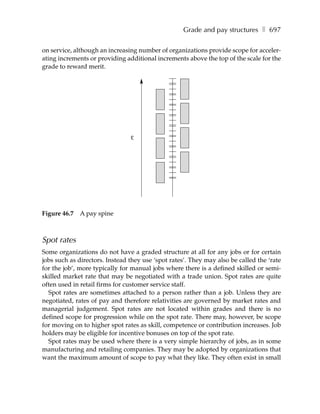 Grade and pay structures ❚ 697

on service, although an increasing number of organizations provide scope for acceler-
ating increments or providing additional increments above the top of the scale for the
grade to reward merit.




                                £




Figure 46.7   A pay spine



Spot rates
Some organizations do not have a graded structure at all for any jobs or for certain
jobs such as directors. Instead they use ‘spot rates’. They may also be called the ‘rate
for the job’, more typically for manual jobs where there is a defined skilled or semi-
skilled market rate that may be negotiated with a trade union. Spot rates are quite
often used in retail firms for customer service staff.
  Spot rates are sometimes attached to a person rather than a job. Unless they are
negotiated, rates of pay and therefore relativities are governed by market rates and
managerial judgement. Spot rates are not located within grades and there is no
defined scope for progression while on the spot rate. There may, however, be scope
for moving on to higher spot rates as skill, competence or contribution increases. Job
holders may be eligible for incentive bonuses on top of the spot rate.
  Spot rates may be used where there is a very simple hierarchy of jobs, as in some
manufacturing and retailing companies. They may be adopted by organizations that
want the maximum amount of scope to pay what they like. They often exist in small
 