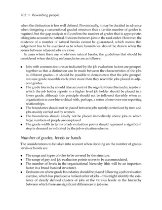702 ❚ Rewarding people

when the distinction is less well defined. Provisionally, it may be decided in advance
when designing a conventional graded structure that a certain number of grades is
required, but the gap analysis will confirm the number of grades that is appropriate,
taking into account the natural divisions between jobs in the rank order. However, the
existence of a number of natural breaks cannot be guaranteed, which means that
judgement has to be exercised as to where boundaries should be drawn when the
scores between adjacent jobs are close.
  In cases where there are no obvious natural breaks, the guidelines that should be
considered when deciding on boundaries are as follows:

●   Jobs with common features as indicated by the job evaluation factors are grouped
    together so that a distinction can be made between the characteristics of the jobs
    in different grades – it should be possible to demonstrate that the jobs grouped
    into one grade resemble each other more than they resemble jobs placed in adja-
    cent grades.
●   The grade hierarchy should take account of the organizational hierarchy, ie jobs in
    which the job holder reports to a higher level job holder should be placed in a
    lower grade, although this principle should not be followed slavishly when an
    organization is over-hierarchical with, perhaps, a series of one-over-one reporting
    relationships.
●   The boundaries should not be placed between jobs mainly carried out by men and
    jobs mainly carried out by women.
●   The boundaries should ideally not be placed immediately above jobs in which
    large numbers of people are employed.
●   The grade width in terms of job evaluation points should represent a significant
    step in demand as indicated by the job evaluation scheme.


Number of grades, levels or bands
The considerations to be taken into account when deciding on the number of grades
levels or bands are:

●   The range and types of roles to be covered by the structure.
●   The range of pay and job evaluation points scores to be accommodated.
●   The number of levels in the organizational hierarchy (this will be an important
    factor in a broad-banded structure).
●   Decisions on where grade boundaries should be placed following a job evaluation
    exercise, which has produced a ranked order of jobs – this might identify the exis-
    tence of clearly defined clusters of jobs at the various levels in the hierarchy
    between which there are significant differences in job size.
 