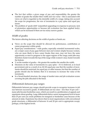 Grade and pay structures ❚ 703

●   The fact that within a given range of pay and responsibility, the greater the
    number of grades the smaller their width and vice versa – this is associated with
    views on what is regarded as the desirable width of a range, taking into account
    the scope for progression, the size of increments in a pay spine and equal pay
    issues.
●   The problem of ‘grade drift’ (unjustified upgradings in response to pressure, lack
    of promotion opportunities or because job evaluation has been applied laxly),
    which can be increased if there are too many narrow grades.


Width of grades
The factors affecting decisions on the width of grades or bands are:

●   Views on the scope that should be allowed for performance, contribution or
    career progression within grade.
●   Equal pay considerations – wide grades, especially extended incremental scales,
    are a major cause of pay gaps between men and women simply because women,
    who are more likely to have career breaks than men, may not have the same
    opportunity as men to progress to the upper regions of the range; male jobs may
    therefore cluster towards the top of the range while women’s may cluster towards
    the bottom.
●   V on the number of grades – the greater the number the smaller the width.
●   Decisions on the value of increments in a pay spine – if it is believed, as in local
    government and as a result of an ACAS equal pay case that the number of incre-
    ments should be restricted, for equal pay or other reasons, but that the number of
    grades should also be limited, then it is necessary to increase the value of the
    increments.
●   In a broad-banded structure, the range of market rates and job evaluation scores
    covering the jobs allocated to the band.


Differentials between pay ranges
Differentials between pay ranges should provide scope to recognize increases in job
size between successive grades. If differentials are too close – less than 10 per cent –
many jobs become borderline cases, which can result in a proliferation of appeals and
arguments about grading. Large differentials below senior management level of more
than 25 per cent can create problems for marginal or borderline cases because of the
amount at stake. Experience has shown that in most organizations with conventional
grade structures, a differential of between 16 and 20 per cent is appropriate except,
perhaps, at the highest levels.
 