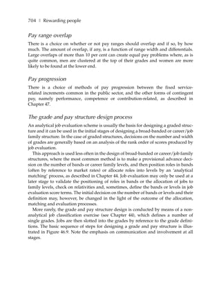 704 ❚ Rewarding people


Pay range overlap
There is a choice on whether or not pay ranges should overlap and if so, by how
much. The amount of overlap, if any, is a function of range width and differentials.
Large overlaps of more than 10 per cent can create equal pay problems where, as is
quite common, men are clustered at the top of their grades and women are more
likely to be found at the lower end.


Pay progression
There is a choice of methods of pay progression between the fixed service-
related increments common in the public sector, and the other forms of contingent
pay, namely performance, competence or contribution-related, as described in
Chapter 47.


The grade and pay structure design process
An analytical job evaluation scheme is usually the basis for designing a graded struc-
ture and it can be used in the initial stages of designing a broad-banded or career/job
family structure. In the case of graded structures, decisions on the number and width
of grades are generally based on an analysis of the rank order of scores produced by
job evaluation.
   This approach is used less often in the design of broad-banded or career/job family
structures, where the most common method is to make a provisional advance deci-
sion on the number of bands or career family levels, and then position roles in bands
(often by reference to market rates) or allocate roles into levels by an ‘analytical
matching’ process, as described in Chapter 44. Job evaluation may only be used at a
later stage to validate the positioning of roles in bands or the allocation of jobs to
family levels, check on relativities and, sometimes, define the bands or levels in job
evaluation score terms. The initial decision on the number of bands or levels and their
definition may, however, be changed in the light of the outcome of the allocation,
matching and evaluation processes.
   More rarely, the grade and pay structure design is conducted by means of a non-
analytical job classification exercise (see Chapter 44), which defines a number of
single grades. Jobs are then slotted into the grades by reference to the grade defini-
tions. The basic sequence of steps for designing a grade and pay structure is illus-
trated in Figure 46.9. Note the emphasis on communication and involvement at all
stages.
 