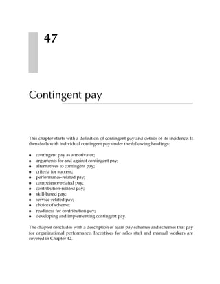 47



Contingent pay


This chapter starts with a definition of contingent pay and details of its incidence. It
then deals with individual contingent pay under the following headings:

●   contingent pay as a motivator;
●   arguments for and against contingent pay;
●   alternatives to contingent pay;
●   criteria for success;
●   performance-related pay;
●   competence-related pay;
●   contribution-related pay;
●   skill-based pay;
●   service-related pay;
●   choice of scheme;
●   readiness for contribution pay;
●   developing and implementing contingent pay.

The chapter concludes with a description of team pay schemes and schemes that pay
for organizational performance. Incentives for sales staff and manual workers are
covered in Chapter 42.
 