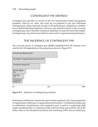 708 ❚ Rewarding people


                           CONTINGENT PAY DEFINED
Contingent pay provides an answer to the two fundamental reward management
questions: what do we value, and what are we prepared to pay for? Individual
contingent pay relates financial rewards to the performance, competence, contribu-
tion or skill of individual employees. However, pay related to service is also in a sense
contingent pay and is therefore considered separately towards the end of the chapter.
Contingent pay may also be provided for teams and for organizational performance.



                  THE INCIDENCE OF CONTINGENT PAY
The e-reward survey of contingent pay (2004b) established that 189 schemes were
used by the 100 respondents in the proportions shown in Figure 47.1.

Performance related pay 65%


Pay related to organizational performance 40%


Contribution related 33%


Service related
15%
Team pay
11%
Competence
Related 8%


0%                                              50%                                 100%


Figure 47.1       Incidence of contingent pay schemes



Performance-related pay remains the most common approach and a large proportion
of organizations relate pay to organizational performance. Contribution-related pay
(a combination of performance and competence pay) is used to a surprisingly high
extent considering that as a defined concept it did not really exist until the end of the
1990s, when it was introduced by Brown and Armstrong (1999). Service-related pay
 