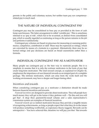 Contingent pay ❚ 709

persists in the public and voluntary sectors, but neither team pay nor competence-
related pay is much used.



     THE NATURE OF INDIVIDUAL CONTINGENT PAY
Contingent pay may be consolidated in base pay or provided in the form of cash
lump sum bonuses. The latter arrangement is called ‘variable pay’. This is sometimes
referred to as ‘pay at risk’, which has to be re-earned, as distinct from consolidated
pay, which is usually regarded as continuing as long as the person remains in the job
and performs it satisfactorily.
  Contingent pay schemes are based on processes for measuring or assessing perfor-
mance, competence, contribution or skill. These may be expressed as ratings, which
are converted by means of a formula to a payment. Alternatively, there may be no
formal ratings and pay decisions are based on broad assessments rather than a
formula.



    INDIVIDUAL CONTINGENT PAY AS A MOTIVATOR
Many people see contingent pay as the best way to motivate people. But it is
simplistic to assume that it is only the extrinsic motivators in the form of pay that
create long-term motivation. The total reward concept, as explained in Chapter 42,
emphasizes the importance of non-financial rewards as an integral part of a complete
package. The intrinsic motivators, which can arise from the work itself and the
working environment, may have a deeper and longer-lasting effect.


Incentives and rewards
When considering contingent pay as a motivator a distinction should be made
between financial incentives and rewards.
   Financial incentives are designed to provide direct motivation. They tell people how
much money they will get in the future if they perform well – ‘Do this and you will
get that’. A shop floor payment-by-result scheme and a sales representative’s
commission system are examples of financial incentives.
   Financial rewards act as indirect motivators because they provide a tangible means
of recognizing achievements, as long as people expect that what they do in the future
will produce something worthwhile, as expectancy theory suggests. Rewards can be
retrospective – ‘You have achieved this, therefore we will pay you that.’ But rewards
 