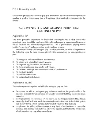 710 ❚ Rewarding people


can also be prospective: ‘We will pay you more now because we believe you have
reached a level of competence that will produce high levels of performance in the
future.’



        ARGUMENTS FOR AND AGAINST INDIVIDUAL
                  CONTINGENT PAY
Arguments for
The most powerful argument for individual contingent pay is that those who
contribute more should be paid more. It is right and proper to recognize achievement
with a financial and therefore tangible reward. This is preferable to paying people
just for ‘being there’, as happens in a service-related system.
  The e-reward survey of contingent pay (2004b) found that, in order of importance,
the following were the main reasons given by the respondents for using contingent
pay:

1.   To recognize and reward better performance.
2.   To attract and retain high quality people.
3.   To improve organizational performance.
4.   To focus attention on key results and values.
5.   To deliver a message about the importance of performance.
6.   To motivate people.
7.   To influence behaviour.
8.   To support cultural change.


Arguments against
The main arguments against individual contingent pay are that:

●    the extent to which contingent pay schemes motivate is questionable – the
     amounts available for distribution are usually so small that they cannot act as an
     incentive;
●    the requirements for success as set out below are exacting and difficult to achieve;
●    money by itself will not result in sustained motivation – as Kohn (1993) points
     out, money rarely acts in a crude, behaviourist, Pavlov’s dog manner;
●    people react in widely different ways to any form of motivation – it cannot be
     assumed that money will motivate all people equally, yet that is the premise on
     which contribution pay schemes are based;
 