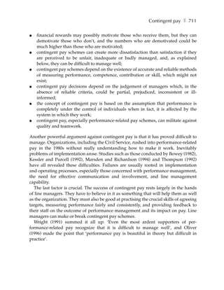 Contingent pay ❚ 711

●   financial rewards may possibly motivate those who receive them, but they can
    demotivate those who don’t, and the numbers who are demotivated could be
    much higher than those who are motivated;
●   contingent pay schemes can create more dissatisfaction than satisfaction if they
    are perceived to be unfair, inadequate or badly managed, and, as explained
    below, they can be difficult to manage well;
●   contingent pay schemes depend on the existence of accurate and reliable methods
    of measuring performance, competence, contribution or skill, which might not
    exist;
●   contingent pay decisions depend on the judgement of managers which, in the
    absence of reliable criteria, could be partial, prejudiced, inconsistent or ill-
    informed;
●   the concept of contingent pay is based on the assumption that performance is
    completely under the control of individuals when in fact, it is affected by the
    system in which they work;
●   contingent pay, especially performance-related pay schemes, can militate against
    quality and teamwork.

Another powerful argument against contingent pay is that it has proved difficult to
manage. Organizations, including the Civil Service, rushed into performance-related
pay in the 1980s without really understanding how to make it work. Inevitably
problems of implementation arose. Studies such as those conducted by Bowey (1982),
Kessler and Purcell (1992), Marsden and Richardson (1994) and Thompson (1992)
have all revealed these difficulties. Failures are usually rooted in implementation
and operating processes, especially those concerned with performance management,
the need for effective communication and involvement, and line management
capability.
  The last factor is crucial. The success of contingent pay rests largely in the hands
of line managers. They have to believe in it as something that will help them as well
as the organization. They must also be good at practising the crucial skills of agreeing
targets, measuring performance fairly and consistently, and providing feedback to
their staff on the outcome of performance management and its impact on pay. Line
managers can make or break contingent pay schemes.
  Wright (1991) summed it all up: ‘Even the most ardent supporters of per-
formance-related pay recognize that it is difficult to manage well’, and Oliver
(1996) made the point that ‘performance pay is beautiful in theory but difficult in
practice’.
 