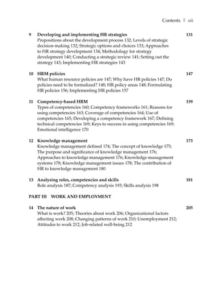 Contents ❚ vii

9   Developing and implementing HR strategies                                  131
    Propositions about the development process 132; Levels of strategic
    decision-making 132; Strategic options and choices 133; Approaches
    to HR strategy development 134; Methodology for strategy
    development 140; Conducting a strategic review 141; Setting out the
    strategy 143; Implementing HR strategies 143

10 HRM policies                                                                147
   What human resource policies are 147; Why have HR policies 147; Do
   policies need to be formalized? 148; HR policy areas 148; Formulating
   HR policies 156; Implementing HR policies 157

11 Competency-based HRM                                                        159
   Types of competencies 160; Competency frameworks 161; Reasons for
   using competencies 163; Coverage of competencies 164; Use of
   competencies 165; Developing a competency framework 167; Defining
   technical competencies 169; Keys to success in using competencies 169;
   Emotional intelligence 170

12 Knowledge management                                                        173
   Knowledge management defined 174; The concept of knowledge 175;
   The purpose and significance of knowledge management 176;
   Approaches to knowledge management 176; Knowledge management
   systems 178; Knowledge management issues 178; The contribution of
   HR to knowledge management 180

13 Analysing roles, competencies and skills                                    181
   Role analysis 187; Competency analysis 193; Skills analysis 198

PART III   WORK AND EMPLOYMENT

14 The nature of work                                                          205
   What is work? 205; Theories about work 206; Organizational factors
   affecting work 208; Changing patterns of work 210; Unemployment 212;
   Attitudes to work 212; Job-related well-being 212
 