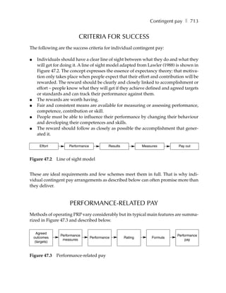 Contingent pay ❚ 713


                            CRITERIA FOR SUCCESS
The following are the success criteria for individual contingent pay:

●     Individuals should have a clear line of sight between what they do and what they
      will get for doing it. A line of sight model adapted from Lawler (1988) is shown in
      Figure 47.2. The concept expresses the essence of expectancy theory: that motiva-
      tion only takes place when people expect that their effort and contribution will be
      rewarded. The reward should be clearly and closely linked to accomplishment or
      effort – people know what they will get if they achieve defined and agreed targets
      or standards and can track their performance against them.
●     The rewards are worth having.
●     Fair and consistent means are available for measuring or assessing performance,
      competence, contribution or skill.
●     People must be able to influence their performance by changing their behaviour
      and developing their competences and skills.
●     The reward should follow as closely as possible the accomplishment that gener-
      ated it.

        Effort         Performance             Results            Measures       Pay out


Figure 47.2      Line of sight model


These are ideal requirements and few schemes meet them in full. That is why indi-
vidual contingent pay arrangements as described below can often promise more than
they deliver.



                       PERFORMANCE-RELATED PAY
Methods of operating PRP vary considerably but its typical main features are summa-
rized in Figure 47.3 and described below.

      Agreed
                  Performance                                                    Performance
    outcomes                         Performance         Rating        Formula
                   measures                                                           pay
     (targets)



Figure 47.3      Performance-related pay
 