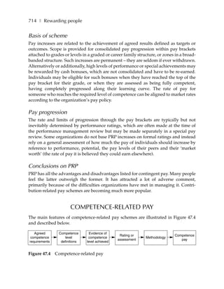 714 ❚ Rewarding people


Basis of scheme
Pay increases are related to the achievement of agreed results defined as targets or
outcomes. Scope is provided for consolidated pay progression within pay brackets
attached to grades or levels in a graded or career family structure, or zones in a broad-
banded structure. Such increases are permanent – they are seldom if ever withdrawn.
Alternatively or additionally, high levels of performance or special achievements may
be rewarded by cash bonuses, which are not consolidated and have to be re-earned.
Individuals may be eligible for such bonuses when they have reached the top of the
pay bracket for their grade, or when they are assessed as being fully competent,
having completely progressed along their learning curve. The rate of pay for
someone who reaches the required level of competence can be aligned to market rates
according to the organization’s pay policy.

Pay progression
The rate and limits of progression through the pay brackets are typically but not
inevitably determined by performance ratings, which are often made at the time of
the performance management review but may be made separately in a special pay
review. Some organizations do not base PRP increases on formal ratings and instead
rely on a general assessment of how much the pay of individuals should increase by
reference to performance, potential, the pay levels of their peers and their ‘market
worth’ (the rate of pay it is believed they could earn elsewhere).

Conclusions on PRP
PRP has all the advantages and disadvantages listed for contingent pay. Many people
feel the latter outweigh the former. It has attracted a lot of adverse comment,
primarily because of the difficulties organizations have met in managing it. Contri-
bution-related pay schemes are becoming much more popular.


                       COMPETENCE-RELATED PAY
The main features of competence-related pay schemes are illustrated in Figure 47.4
and described below.

   Agreed       Competence       Evidence of
                                                 Rating or                   Competence
 competence        level        competence                    Methodology
                                                assessment                      pay
requirements     definitions   level achieved


Figure 47.4    Competence-related pay
 