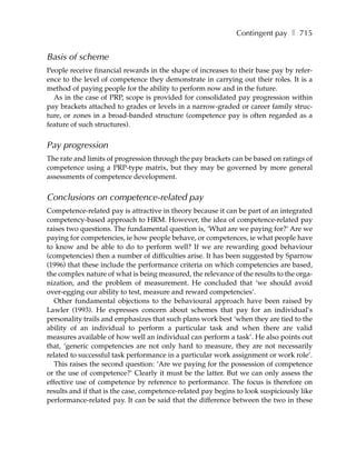 Contingent pay ❚ 715


Basis of scheme
People receive financial rewards in the shape of increases to their base pay by refer-
ence to the level of competence they demonstrate in carrying out their roles. It is a
method of paying people for the ability to perform now and in the future.
  As in the case of PRP, scope is provided for consolidated pay progression within
pay brackets attached to grades or levels in a narrow-graded or career family struc-
ture, or zones in a broad-banded structure (competence pay is often regarded as a
feature of such structures).


Pay progression
The rate and limits of progression through the pay brackets can be based on ratings of
competence using a PRP-type matrix, but they may be governed by more general
assessments of competence development.


Conclusions on competence-related pay
Competence-related pay is attractive in theory because it can be part of an integrated
competency-based approach to HRM. However, the idea of competence-related pay
raises two questions. The fundamental question is, ‘What are we paying for?’ Are we
paying for competencies, ie how people behave, or competences, ie what people have
to know and be able to do to perform well? If we are rewarding good behaviour
(competencies) then a number of difficulties arise. It has been suggested by Sparrow
(1996) that these include the performance criteria on which competencies are based,
the complex nature of what is being measured, the relevance of the results to the orga-
nization, and the problem of measurement. He concluded that ‘we should avoid
over-egging our ability to test, measure and reward competencies’.
   Other fundamental objections to the behavioural approach have been raised by
Lawler (1993). He expresses concern about schemes that pay for an individual’s
personality trails and emphasizes that such plans work best ‘when they are tied to the
ability of an individual to perform a particular task and when there are valid
measures available of how well an individual can perform a task’. He also points out
that, ‘generic competencies are not only hard to measure, they are not necessarily
related to successful task performance in a particular work assignment or work role’.
   This raises the second question: ‘Are we paying for the possession of competence
or the use of competence?’ Clearly it must be the latter. But we can only assess the
effective use of competence by reference to performance. The focus is therefore on
results and if that is the case, competence-related pay begins to look suspiciously like
performance-related pay. It can be said that the difference between the two in these
 