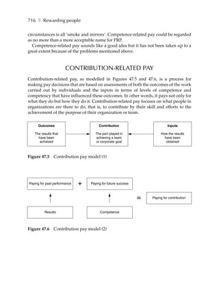 716 ❚ Rewarding people

circumstances is all ‘smoke and mirrors’. Competence-related pay could be regarded
as no more than a more acceptable name for PRP.
   Competence-related pay sounds like a good idea but it has not been taken up to a
great extent because of the problems mentioned above.



                       CONTRIBUTION-RELATED PAY
Contribution-related pay, as modelled in Figures 47.5 and 47.6, is a process for
making pay decisions that are based on assessments of both the outcomes of the work
carried out by individuals and the inputs in terms of levels of competence and
competency that have influenced these outcomes. In other words, it pays not only for
what they do but how they do it. Contribution-related pay focuses on what people in
organizations are there to do, that is, to contribute by their skill and efforts to the
achievement of the purpose of their organization or team.

     Outcomes                          Contribution                         Inputs

   The results that                  The part played in                How the results
     have been                       achieving a team                    have been
      achieved                       or corporate goal                    obtained



Figure 47.5     Contribution pay model (1)




Paying for past performance   +   Paying for future success



                                                              =   Paying for contribution



         Results                        Competence




Figure 47.6     Contribution pay model (2)
 