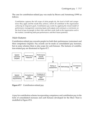 Contingent pay ❚ 717

The case for contribution-related pay was made by Brown and Armstrong (1999) as
follows:

   Contribution captures the full scope of what people do, the level of skill and compe-
   tence they apply and the results they achieve, which all contribute to the organization
   achieving its long-term goals. Contribution pay works by applying the mixed model of
   performance management: assessing inputs and outputs and coming to a conclusion on
   the level of pay for people in their roles and their work; both to the organization and in
   the market; considering both past performance and their future potential.


Main features
Contribution-related pay rewards people for both their performance (outcomes) and
their competence (inputs). Pay awards can be made as consolidated pay increases,
but in some schemes there is also scope for cash bonuses. The features of contribu-
tion-related pay are illustrated in Figure 47.7.


   Agreed                        Performance
                Performance
 outcomes                          (results
                 measures
  (targets)                       achieved)




                                                    Rating or                        Contribution
                                                                   Methodology
                                                   assessment                           pay



                                  Evidence of
   Agreed       Competence
                                  competence
 competence        level
                                     level
requirements     definitions
                                   achieved



Figure 47.7    Contribution-related pay




A pay for contribution scheme incorporating competence and contribution pay in the
form of consolidated increases and cash bonuses developed for the Shaw Trust is
modelled in Figure 47.8.
 