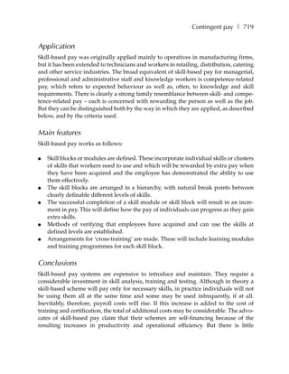Contingent pay ❚ 719


Application
Skill-based pay was originally applied mainly to operatives in manufacturing firms,
but it has been extended to technicians and workers in retailing, distribution, catering
and other service industries. The broad equivalent of skill-based pay for managerial,
professional and administrative staff and knowledge workers is competence-related
pay, which refers to expected behaviour as well as, often, to knowledge and skill
requirements. There is clearly a strong family resemblance between skill- and compe-
tence-related pay – each is concerned with rewarding the person as well as the job.
But they can be distinguished both by the way in which they are applied, as described
below, and by the criteria used.


Main features
Skill-based pay works as follows:

●   Skill blocks or modules are defined. These incorporate individual skills or clusters
    of skills that workers need to use and which will be rewarded by extra pay when
    they have been acquired and the employee has demonstrated the ability to use
    them effectively.
●   The skill blocks are arranged in a hierarchy, with natural break points between
    clearly definable different levels of skills.
●   The successful completion of a skill module or skill block will result in an incre-
    ment in pay. This will define how the pay of individuals can progress as they gain
    extra skills.
●   Methods of verifying that employees have acquired and can use the skills at
    defined levels are established.
●   Arrangements for ‘cross-training’ are made. These will include learning modules
    and training programmes for each skill block.


Conclusions
Skill-based pay systems are expensive to introduce and maintain. They require a
considerable investment in skill analysis, training and testing. Although in theory a
skill-based scheme will pay only for necessary skills, in practice individuals will not
be using them all at the same time and some may be used infrequently, if at all.
Inevitably, therefore, payroll costs will rise. If this increase is added to the cost of
training and certification, the total of additional costs may be considerable. The advo-
cates of skill-based pay claim that their schemes are self-financing because of the
resulting increases in productivity and operational efficiency. But there is little
 