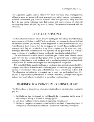 Contingent pay ❚ 721

The arguments against service-related pay have convinced most managements,
although some are concerned about managing any other form of contingent-pay
schemes (incremental pay scales do not need to be managed at all). They may also
have to face strong resistance from their unions and can be unsure of what exit
strategy they should adopt if they want to change. They may therefore stick with the
status quo.



                        CHOICE OF APPROACH
The first choice is whether or not to have contingent pay related to performance,
competence, contribution or skill. Public or voluntary sector organizations with fixed
incremental systems (pay spines), where progression is solely based on service, may
want to retain them because they do not depend on possibly biased judgements by
managers and they are perceived as being fair – everyone gets the same – and easily
managed. However, the fairness of such systems can be questioned. Is it fair for a
poor performer to be paid more than a good performer simply for being there?
  The alternatives to fixed increments are either spot rates or some form of contin-
gent pay. Spot rate systems in their purest form are generally only used for senior
managers, shop floor or retail workers, and in smaller organizations and new busi-
nesses where the need for formal practices has not yet been recognized.
  If it is decided that a more formal type of contingent pay for individuals should be
adopted, the choice is between the various types of performance pay, competence-
related or contribution-related pay and skill-based pay, as summarized in Table 47.1.
The alternative to individual contingent pay is team pay, as described later. Pay
related to organizational performance is another alternative, although some organi-
zations have such schemes in addition to individual contingent pay.



      READINESS FOR INDIVIDUAL CONTINGENT PAY
The 10 questions to be answered when assessing readiness for individual contingent
pay are:

 1. Is it believed that contingent pay will benefit the organization in the sense of
    enhancing its ability to achieve its strategic goals?
 2. Are there valid and reliable means of measuring performance?
 3. Is there a competency framework and are there methods of assessing levels of
    competency objectively (or could such a framework be readily developed)?
 